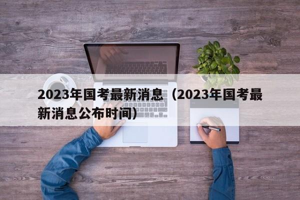 2023年国考最新消息（2023年国考最新消息公布时间）