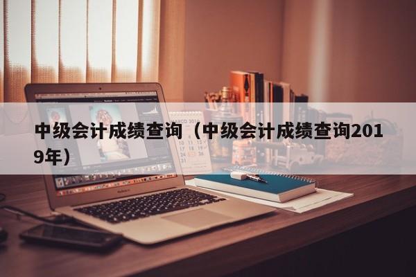 中级会计成绩查询（中级会计成绩查询2019年）