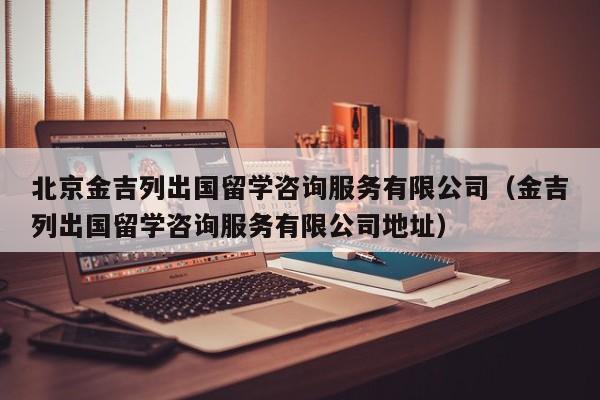 北京金吉列出国留学咨询服务有限公司（金吉列出国留学咨询服务有限公司地址）