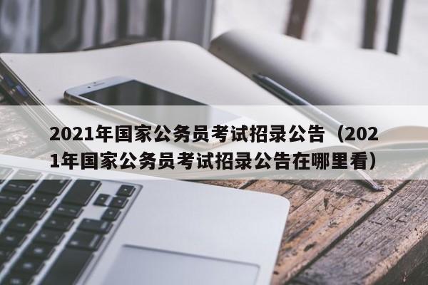 2021年国家公务员考试招录公告（2021年国家公务员考试招录公告在哪里看）