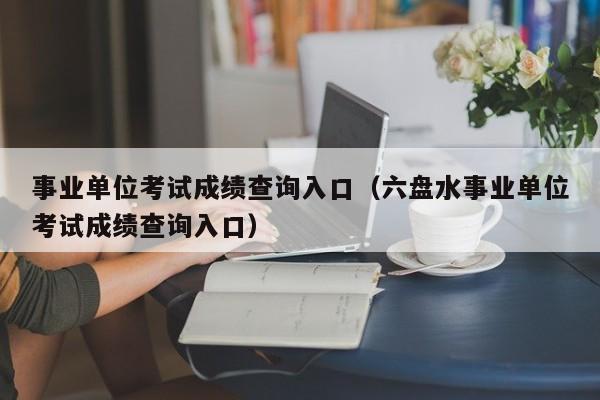 事业单位考试成绩查询入口（六盘水事业单位考试成绩查询入口）