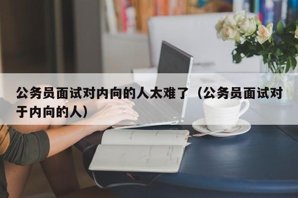 公务员面试对内向的人太难了（公务员面试对于内向的人）