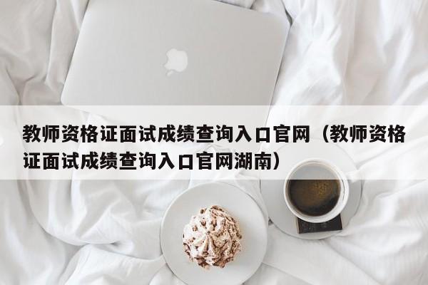 教师资格证面试成绩查询入口官网（教师资格证面试成绩查询入口官网湖南）