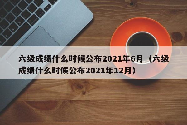 六级成绩什么时候公布2021年6月（六级成绩什么时候公布2021年12月）