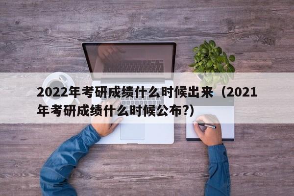 2022年考研成绩什么时候出来（2021年考研成绩什么时候公布?）