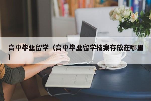 高中毕业留学（高中毕业留学档案存放在哪里）