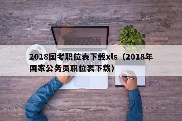 2018国考职位表下载xls（2018年国家公务员职位表下载）