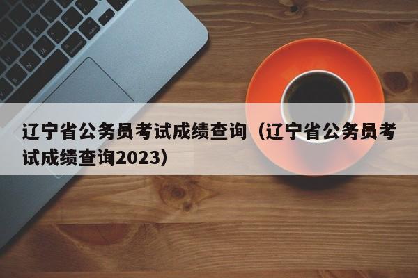 辽宁省公务员考试成绩查询（辽宁省公务员考试成绩查询2023）