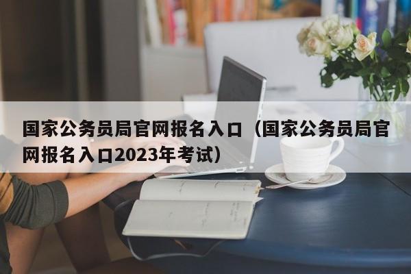 国家公务员局官网报名入口（国家公务员局官网报名入口2023年考试）