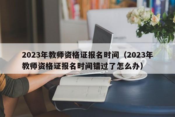 2023年教师资格证报名时间（2023年教师资格证报名时间错过了怎么办）