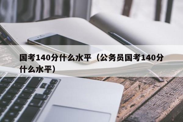 国考140分什么水平（公务员国考140分什么水平）