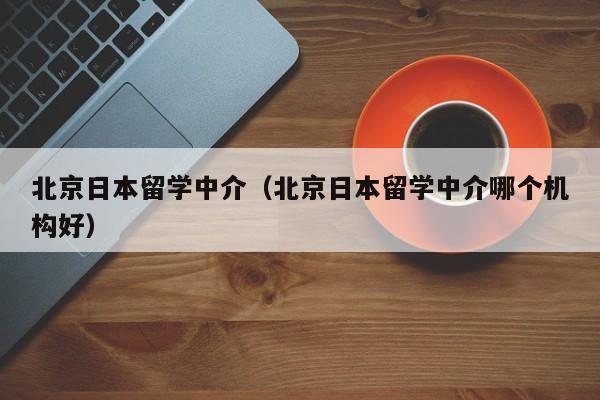 北京日本留学中介（北京日本留学中介哪个机构好）