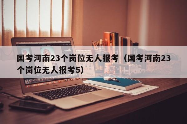 国考河南23个岗位无人报考（国考河南23个岗位无人报考5）