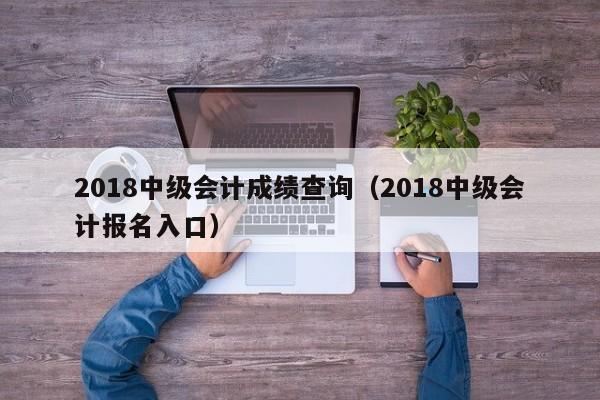 2018中级会计成绩查询（2018中级会计报名入口）