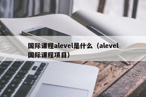 国际课程alevel是什么（alevel国际课程项目）