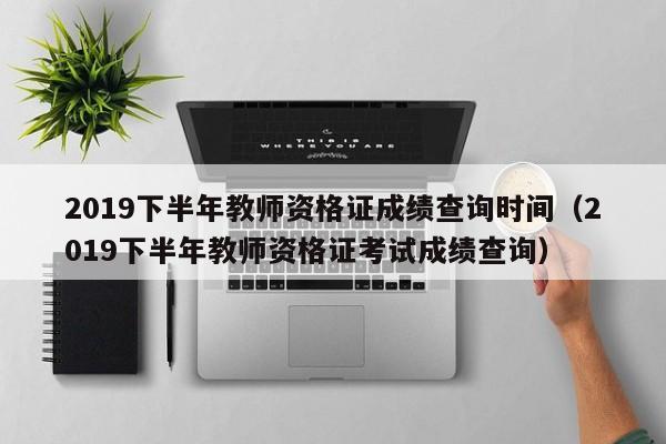 2019下半年教师资格证成绩查询时间（2019下半年教师资格证考试成绩查询）