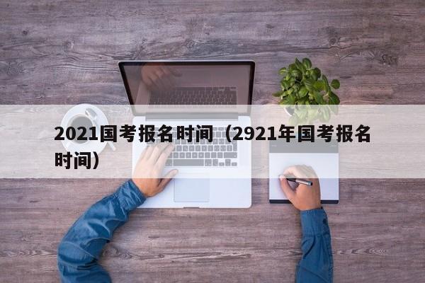 2021国考报名时间（2921年国考报名时间）