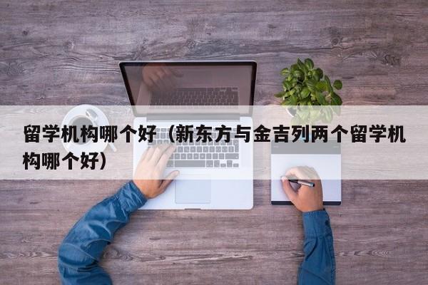 留学机构哪个好（新东方与金吉列两个留学机构哪个好）