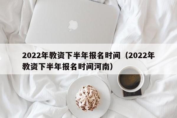 2022年教资下半年报名时间（2022年教资下半年报名时间河南）