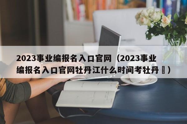 2023事业编报名入口官网（2023事业编报名入口官网牡丹江什么时间考牡丹冮）