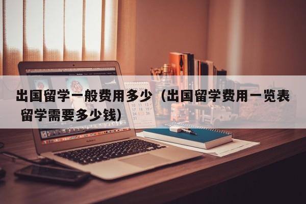 出国留学一般费用多少（出国留学费用一览表 留学需要多少钱）