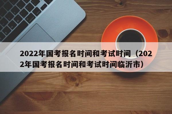 2022年国考报名时间和考试时间（2022年国考报名时间和考试时间临沂市）