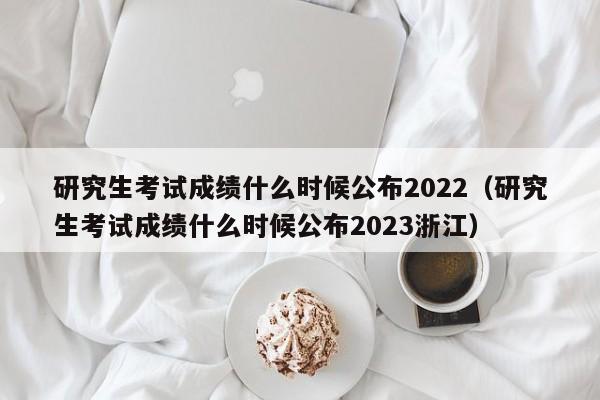 研究生考试成绩什么时候公布2022（研究生考试成绩什么时候公布2023浙江）