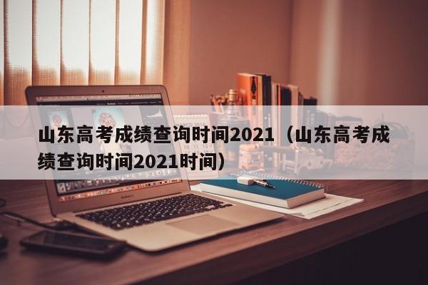 山东高考成绩查询时间2021（山东高考成绩查询时间2021时间）