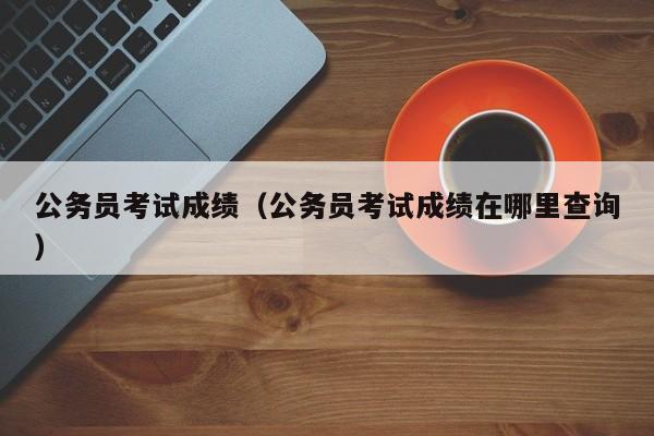 公务员考试成绩（公务员考试成绩在哪里查询）