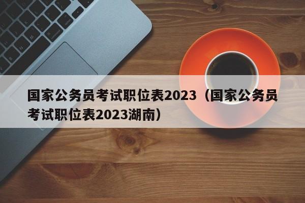 国家公务员考试职位表2023（国家公务员考试职位表2023湖南）