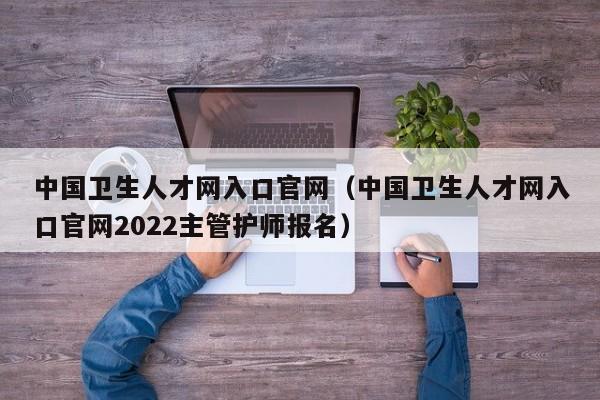 中国卫生人才网入口官网（中国卫生人才网入口官网2022主管护师报名）