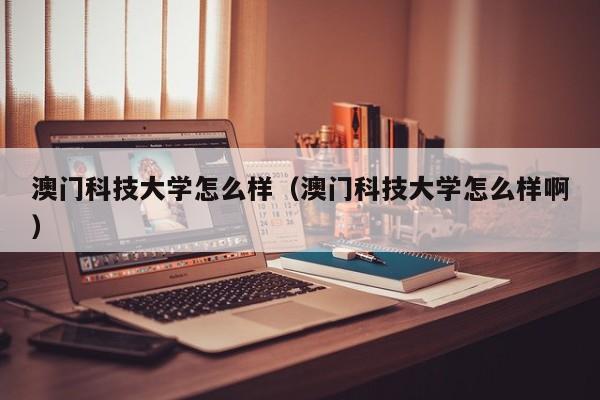 澳门科技大学怎么样（澳门科技大学怎么样啊）