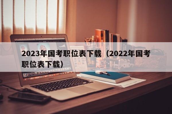 2023年国考职位表下载（2022年国考职位表下载）