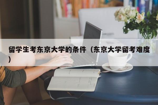 留学生考东京大学的条件（东京大学留考难度）