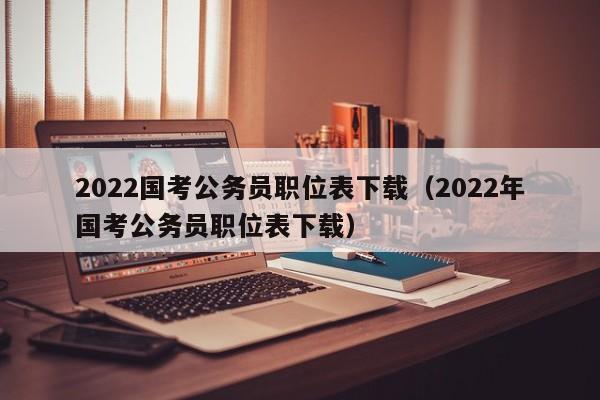 2022国考公务员职位表下载（2022年国考公务员职位表下载）