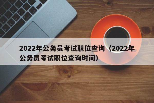 2022年公务员考试职位查询（2022年公务员考试职位查询时间）