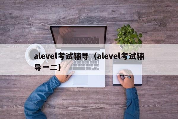 alevel考试辅导（alevel考试辅导一二）