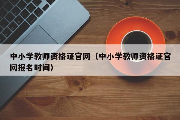 中小学教师资格证官网（中小学教师资格证官网报名时间）