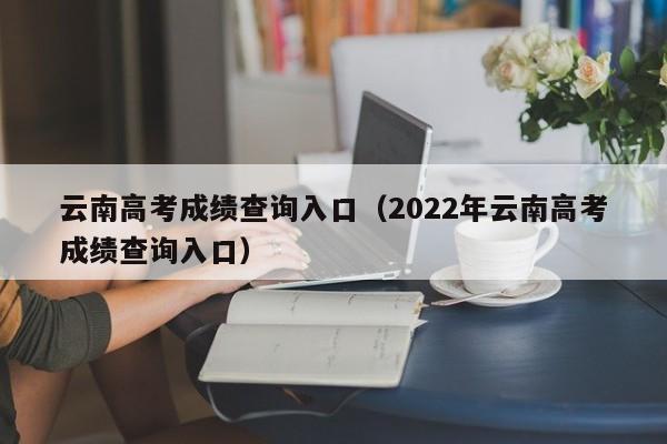 云南高考成绩查询入口（2022年云南高考成绩查询入口）