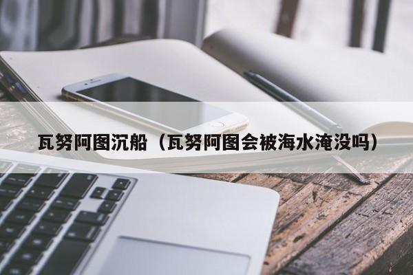 瓦努阿图沉船（瓦努阿图会被海水淹没吗）