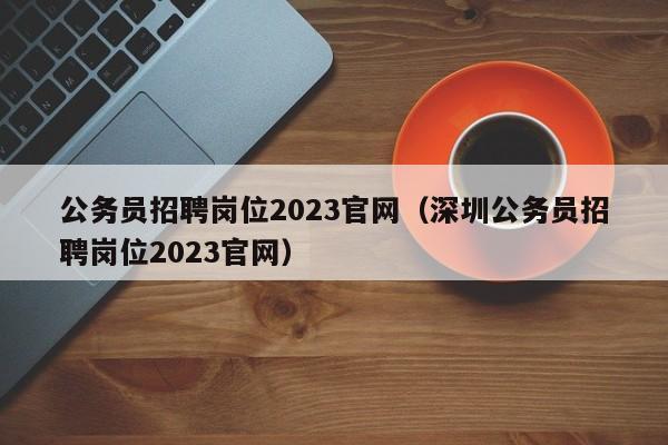 公务员招聘岗位2023官网（深圳公务员招聘岗位2023官网）