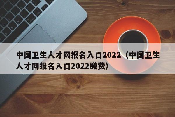 中国卫生人才网报名入口2022（中国卫生人才网报名入口2022缴费）