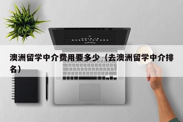 澳洲留学中介费用要多少（去澳洲留学中介排名）