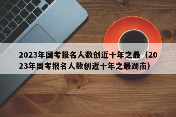 2023年国考报名人数创近十年之最（2023年国考报名人数创近十年之最湖南）