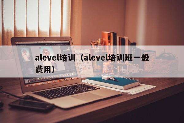 alevel培训（alevel培训班一般费用）