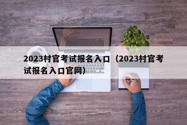 2023村官考试报名入口（2023村官考试报名入口官网）