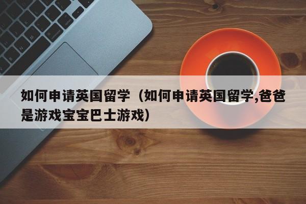 如何申请英国留学（如何申请英国留学,爸爸是游戏宝宝巴士游戏）