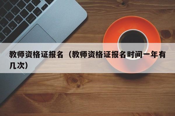 教师资格证报名（教师资格证报名时间一年有几次）