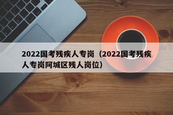 2022国考残疾人专岗（2022国考残疾人专岗阿城区残人岗位）