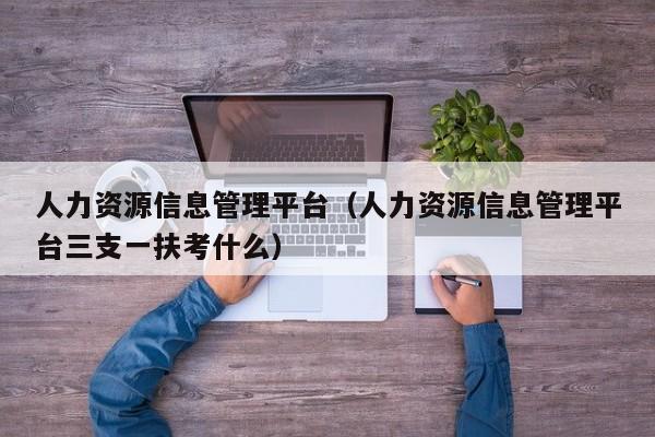 人力资源信息管理平台（人力资源信息管理平台三支一扶考什么）